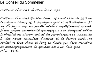 Le Conseil du Sommelier Château Fourcas Hosten blanc 2021 Château Fourcas Hosten blanc 2021 est issu de 66 % de Sauvignon blanc, 20 % sauvignon gris et 14 % sémillon. Il se distingue par un profil minéral parfaitement ciselé. D’une grande complexité aromatique son bouquet offre la vivacité du citron vert et du pamplemousse, associée à des notes acidulées d’ananas et de beurre salé. Un millésime très frais et long en finale qui fera merveille en accompagnement de gambas ou d’un foie gras. PVI : 28 €.