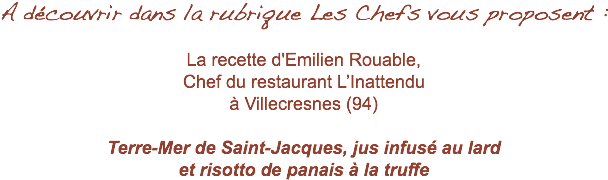 A découvrir dans la rubrique Les Chefs vous proposent : La recette d'Emilien Rouable, Chef du restaurant L’Inattendu à Villecresnes (94) Terre-Mer de Saint-Jacques, jus infusé au lard et risotto de panais à la truffe